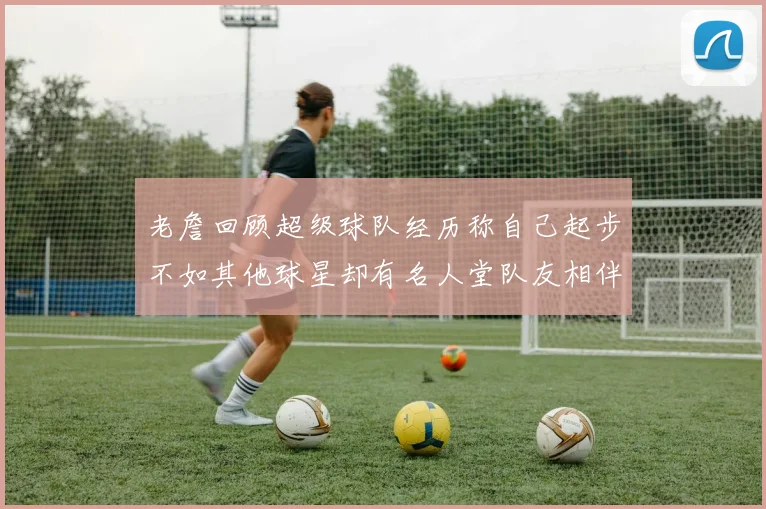 老詹回顾超级球队经历称自己起步不如其他球星却有名人堂队友相伴