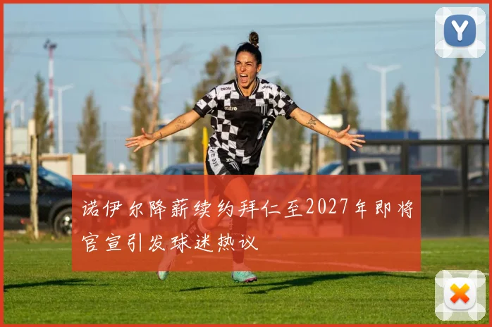 诺伊尔降薪续约拜仁至2027年即将官宣引发球迷热议