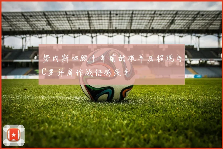 努内斯回顾十年前的艰辛历程现与C罗并肩作战倍感荣幸