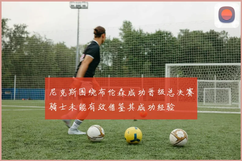 尼克斯围绕布伦森成功晋级总决赛骑士未能有效借鉴其成功经验