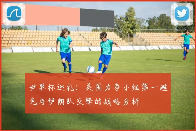 世界杯巡礼：美国力争小组第一避免与伊朗队交锋的战略分析
