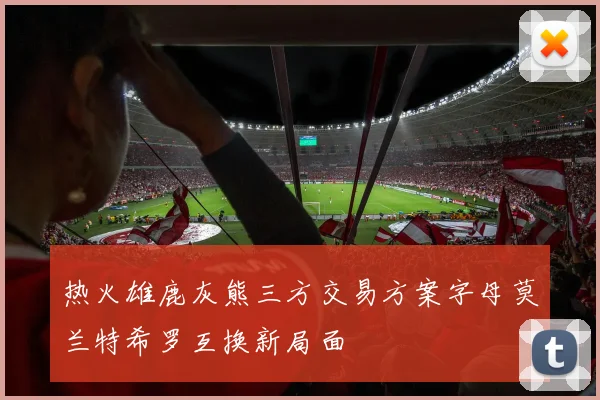 热火雄鹿灰熊三方交易方案字母莫兰特希罗互换新局面
