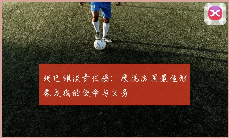 姆巴佩谈责任感：展现法国最佳形象是我的使命与义务