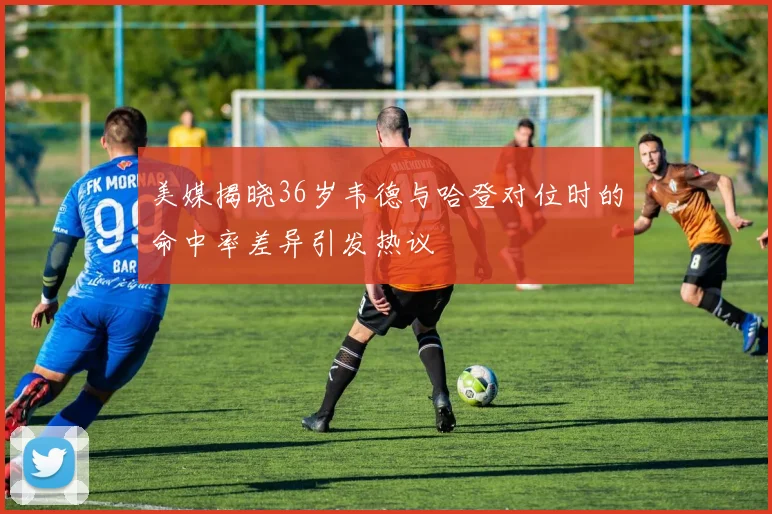 美媒揭晓36岁韦德与哈登对位时的命中率差异引发热议