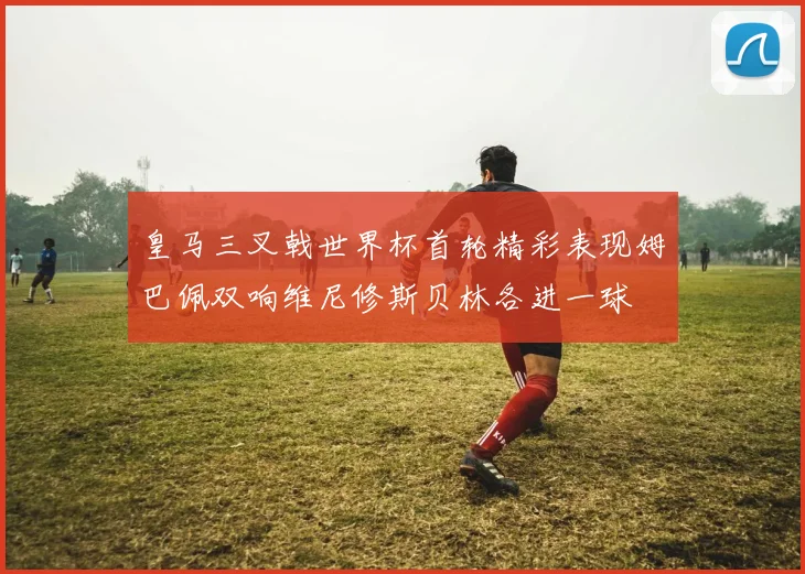 皇马三叉戟世界杯首轮精彩表现姆巴佩双响维尼修斯贝林各进一球