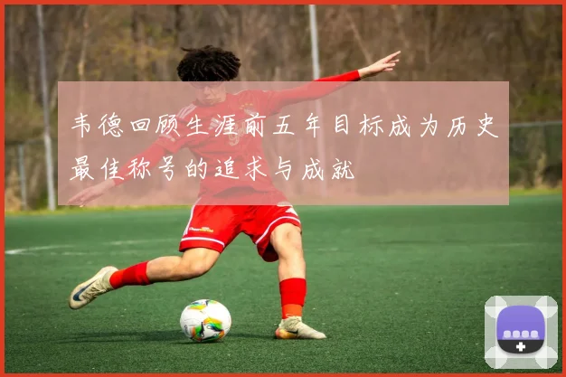 韦德回顾生涯前五年目标成为历史最佳称号的追求与成就
