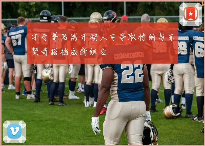 字母哥若离开湖人可争取特纳与东契奇搭档成新组合
