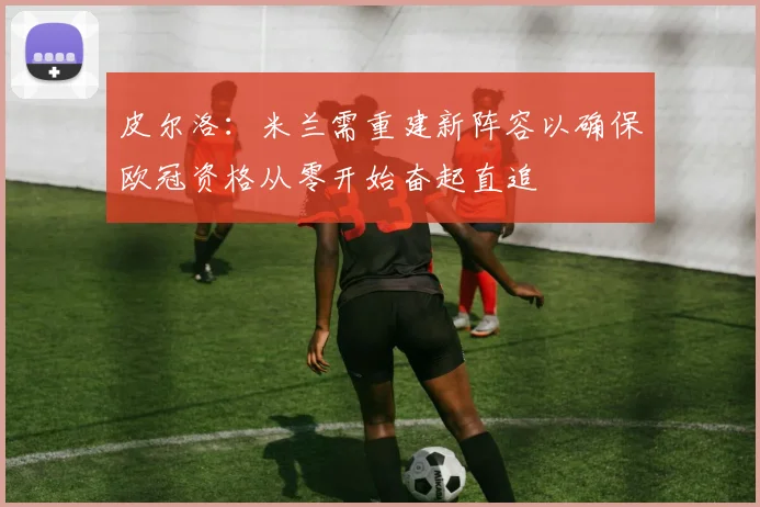 皮尔洛：米兰需重建新阵容以确保欧冠资格从零开始奋起直追