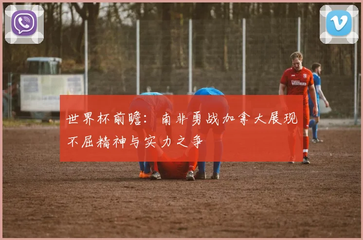 世界杯前瞻：南非勇战加拿大展现不屈精神与实力之争