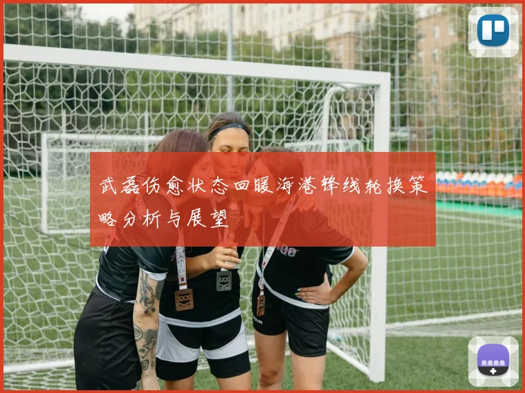 武磊伤愈状态回暖海港锋线轮换策略分析与展望